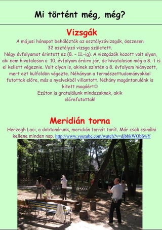 Mi történt még, még?

                              Vizsgák
       A májusi hónapot behálózták az osztályzóvizsgák, összesen
                      32 osztályzó vizsga született.
 Négy évfolyamot érintett ez (8. – 11.-ig). A vizsgázók között volt olyan,
aki nem hivatalosan a 10. évfolyam óráira jár, de hivatalosan még a 8.-t is
el kellett végeznie. Volt olyan is, akinek szintén a 8. évfolyam hiányzott,
    mert ezt külföldön végezte. Néhányan a természettudományokkal
  futottak előre, más a nyelvekből villantott. Néhány magántanulónk is
                             kitett magáért
                 Ezúton is gratulálunk mindazoknak, akik
                              előrefutottak!



                      Meridián torna
  Herzegh Laci, a dobtanárunk, meridián tornát tanít. Már csak csinálni
    kellene minden nap. http://www.youtube.com/watch?v=djbbkWObSwY




                                                             5
 