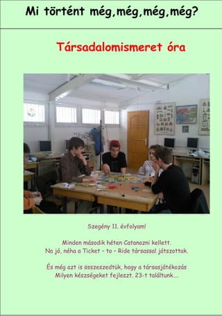 Mi történt még,még,még,még?


       Társadalomismeret óra




                  Szegény 11. évfolyam!

         Minden második héten Catanozni kellett.
   Na jó, néha a Ticket – to – Ride társassal játszottak.

   És még azt is összeszedtük, hogy a társasjátékozás
      Milyen készségeket fejleszt. 23-t találtunk….


                                                      7
 