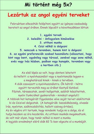 Mi történt még 5x?

 Lezártuk az angol egyéni terveket
   Februárban elkezdtük felépíteni együtt az igényes szabadság
  kereteit az angol órákon. Ennek lépcsőit a következőkben láttuk:

                          1. egyéni tervek
                2. beleállni – önfegyelem kiművelése
                          3. otthoni munka
                      4. Csizi nélkül is dolgozni
           5. nemcsak a teremben, hanem kint is dolgozni
   6. az egyéni preferenciák szabad használata (választani, hogy
  kint vagy bent, egyénileg vagy társsal, zenével vagy zene nélkül,
    evés vagy ívás közben, padban vagy kanapén, teremben vagy
                           a kertben stb.)

              Az első lépés az volt, hogy dönteni lehetett
       és kellett: a nyelvhasználat vagy a nyelvtanulás legyen-e
                a meghatározó kinek – kinek a tervében.
        4 diák szavazott a nyelvhasználatra. Ők hétről – hétre
           együtt tervezték meg az órákat Kostyál Katával.
      Főztek, társasoztak, zenét hallgattak, salátát készítettek,
           nyelvi funkciókat gyakoroltak – mindezt angolul
  A többiek hat kategóriát figyelembe véve saját tervet alakítottak
   ki és Csizivel dolgoztak. (A kategóriák: beszédkészség, olvasás
írás, nyelvtan, szókincsbővítés, hallott szöveg értése).
Az év végére ott tartunk, hogy mindenki tudja mi a dolga, és el
tudja kezdeni az óra kezdetén. Az otthoni munkán megakadtunk,
de volt már olyan, hogy tanár nélkül is ment a munka.
A legjobb eredményt elérő diák 82 %-ban végezte el a munkáját.
                                                           8
 