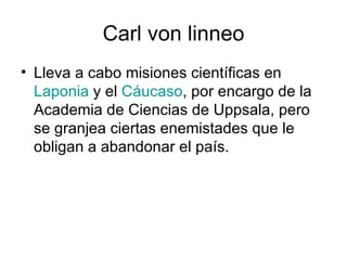 Carl von linneo Lleva a cabo misiones científicas en  Laponia  y el  Cáucaso , por encargo de la Academia de Ciencias de Uppsala, pero se granjea ciertas enemistades que le obligan a abandonar el país.  