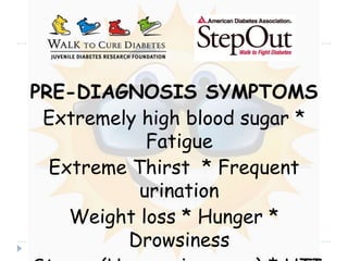 PRE-DIAGNOSIS SYMPTOMS Extremely high blood sugar * Fatigue  Extreme Thirst  * Frequent urination Weight loss * Hunger * Drowsiness  Stupor (Unconsciousness) * UTI  Heavy, labored breathing * Neuropathy  