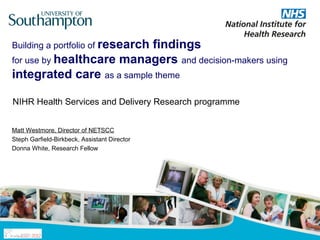 Building a portfolio of research
                           findings
for use by healthcare managers and decision-makers using
integrated care as a sample theme

NIHR Health Services and Delivery Research programme


Matt Westmore, Director of NETSCC
Steph Garfield-Birkbeck, Assistant Director
Donna White, Research Fellow
 