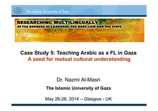 The Islamic University of Gaza
Case Study 5: Teaching Arabic as a FL in Gaza
A seed for mutual cultural understanding
Dr. Nazmi Al-Masri
The Islamic University of Gaza
May 26-28, 2014 – Glasgow - UK
 