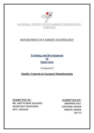 NATIONAL INSTITUTE OF FASHION TECHNOLOGY,
CHENNAI
DEPARTMENT OF FASHION TECHNOLOGY
Training and Development
of
Supervisor
Assingment-2
Quality Controls in Garment Manufacturing
SUBMITTED BY-
Abhishek raj
Sarthak sagar
Shriya arora
DFT-vI
SUBMITTED to-
Mr. amit kumar anjanee
Assistant professor
Nift, chennai
 