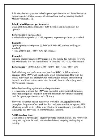 Efficiency is directly related to both operator performance and the utilisation of
the operator, i.e., that percentage of attended time working earning Standard
Minute Values [SMV].
2. Individual Operator performance:
Calculated daily. It is a measure of both the skills and motivation of the
operator.
Performance is calculated as:
standard minutes produced x 100, expressed as percentage / time on standard
Example 1:
operator produces 800 pieces @ SMV of 0.50 in 480 minutes working on
standard.
= [800 x 0.50 x 100] / 480 = 83% performance
Example 2:
the same operator produces 600 pieces in a 480 minute day but waits for work
for 100 minutes. Her ‘on standard time’ is therefore (480 –100) =380 minutes
Performance = {(600 x 0.50) x 100 } / (480 – 100) = 300 / 380 = 79%
Both efficiency and performance are based on SMVs. It follows that the
accuracy of the SMVs will significantly affect both measures. However, this
should not be seen as a problem when measuring as a means of monitoring
internal capabilities or improvement as they will show trends as long as the
SMVs remain constant.
When benchmarking against external organisations,
it is necessary to ensure that SMVs are calculated to international standards.
Individual companies should set their own minimum performance standards
both for operator performance and efficiency.
However, the author has for many years worked in the Apparel Industries
throughout the gamut of the work involved and proposes that, as a guide, 85%
efficiency should be strived for in an effort to be internationally competitive. It
is assumed that SMVs are set to international standards.
3. Off-standard time:
Calculated as a percentage of operator attended time (utilisation) and reported in
categories, e.g.wait for work, machine breakdown, sampling, undergoing re-
training.
 