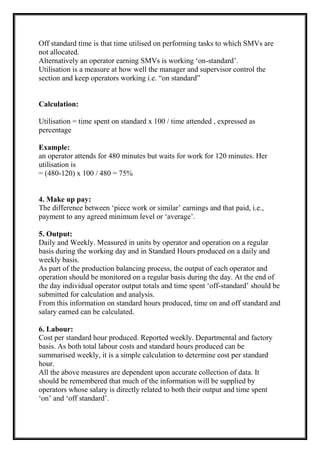 Off standard time is that time utilised on performing tasks to which SMVs are
not allocated.
Alternatively an operator earning SMVs is working ‘on-standard’.
Utilisation is a measure at how well the manager and supervisor control the
section and keep operators working i.e. “on standard”
Calculation:
Utilisation = time spent on standard x 100 / time attended , expressed as
percentage
Example:
an operator attends for 480 minutes but waits for work for 120 minutes. Her
utilisation is
= (480-120) x 100 / 480 = 75%
4. Make up pay:
The difference between ‘piece work or similar’ earnings and that paid, i.e.,
payment to any agreed minimum level or ‘average’.
5. Output:
Daily and Weekly. Measured in units by operator and operation on a regular
basis during the working day and in Standard Hours produced on a daily and
weekly basis.
As part of the production balancing process, the output of each operator and
operation should be monitored on a regular basis during the day. At the end of
the day individual operator output totals and time spent ‘off-standard’ should be
submitted for calculation and analysis.
From this information on standard hours produced, time on and off standard and
salary earned can be calculated.
6. Labour:
Cost per standard hour produced. Reported weekly. Departmental and factory
basis. As both total labour costs and standard hours produced can be
summarised weekly, it is a simple calculation to determine cost per standard
hour.
All the above measures are dependent upon accurate collection of data. It
should be remembered that much of the information will be supplied by
operators whose salary is directly related to both their output and time spent
‘on’ and ‘off standard’.
 