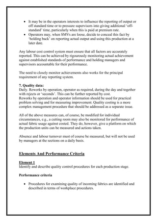  It may be in the operators interests to influence the reporting of output or
off standard time or to pressure supervisors into giving additional ‘off-
standard’ time, particularly when this is paid at premium rate.
 Operators may, when SMVs are loose, decide to conceal this fact by
‘holding back’ on reporting actual output and using this production at a
later date.
Any labour cost control system must ensure that all factors are accurately
reported. This can be achieved by rigourously monitoring actual achievement
against established standards of performance and holding managers and
supervisors accountable for their performance.
The need to closely monitor achievements also works for the principal
requirement of any reporting system.
7. Quality data:
Daily. Reworks by operation, operator as required, during the day and together
with rejects or ‘seconds’. This can be further reported by cost.
Reworks by operation and operator information should be used for practical
problem solving and for measuring improvement. Quality costing is a more
complex management procedure that should be addressed as a separate issue.
All of the above measures can, of course, be modified for individual
circumstances, e.g., a cutting room may also be monitored for performance of
actual fabric usage against costed. They do, however, give a platform on which
the production units can be measured and actions taken.
Absence and labour turnover must of course be measured, but will not be used
by managers at the sections on a daily basis.
Elements And Performance Criteria
Element 1
Identify and describe quality control procedures for each production stage.
Performance criteria
 Procedures for examining quality of incoming fabrics are identified and
described in terms of workplace procedures.
 