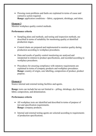  Pressing room problems and faults are explained in terms of cause and
corrective action required.
Range: application conditions – fabric, equipment, shrinkage, and shine.
Element 3
Monitor workplace quality control methods.
Performance criteria
 Sampling plans and methods, and testing and inspection methods, are
described in terms of suitability for monitoring quality at identified
production stages.
 Control charts are prepared and implemented to monitor quality during
production according to workplace procedures.
 Data and results of quality control monitoring are analysed and
interpreted in relation to product specifications, and recorded according to
workplace procedures.
 Procedures for ensuring compliance with statutory requirements are
explained in terms of company products and workplace procedures.
Range: country of origin, care labelling, composition of product, product
purpose.
Element 4
Source internal and external testing facilities and agents.
Range: tests can include but are not limited to – pilling, shrinkage, dye fastness,
fabric composition, and delamination.
Performance criteria
 All workplace tests are identified and described in terms of purpose of
test and specification requirements.
Range: company products.
 Internal and external testing agents are selected according to requirements
of production specifications.
 