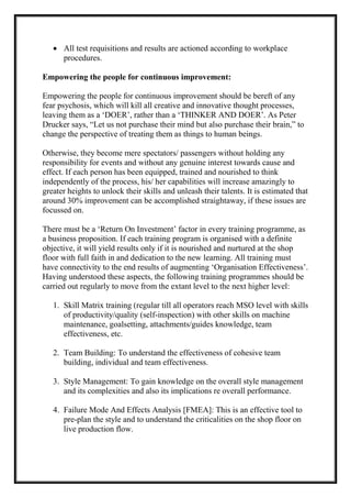  All test requisitions and results are actioned according to workplace
procedures.
Empowering the people for continuous improvement:
Empowering the people for continuous improvement should be bereft of any
fear psychosis, which will kill all creative and innovative thought processes,
leaving them as a ‘DOER’, rather than a ‘THINKER AND DOER’. As Peter
Drucker says, “Let us not purchase their mind but also purchase their brain,” to
change the perspective of treating them as things to human beings.
Otherwise, they become mere spectators/ passengers without holding any
responsibility for events and without any genuine interest towards cause and
effect. If each person has been equipped, trained and nourished to think
independently of the process, his/ her capabilities will increase amazingly to
greater heights to unlock their skills and unleash their talents. It is estimated that
around 30% improvement can be accomplished straightaway, if these issues are
focussed on.
There must be a ‘Return On Investment’ factor in every training programme, as
a business proposition. If each training program is organised with a definite
objective, it will yield results only if it is nourished and nurtured at the shop
floor with full faith in and dedication to the new learning. All training must
have connectivity to the end results of augmenting ‘Organisation Effectiveness’.
Having understood these aspects, the following training programmes should be
carried out regularly to move from the extant level to the next higher level:
1. Skill Matrix training (regular till all operators reach MSO level with skills
of productivity/quality (self-inspection) with other skills on machine
maintenance, goalsetting, attachments/guides knowledge, team
effectiveness, etc.
2. Team Building: To understand the effectiveness of cohesive team
building, individual and team effectiveness.
3. Style Management: To gain knowledge on the overall style management
and its complexities and also its implications re overall performance.
4. Failure Mode And Effects Analysis [FMEA]: This is an effective tool to
pre-plan the style and to understand the criticalities on the shop floor on
live production flow.
 