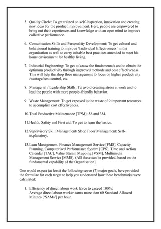 5. Quality Circle: To get trained on self-inspection, innovation and creating
new ideas for the product improvement. Here, people are empowered to
bring out their experiences and knowledge with an open mind to improve
collective performance.
6. Comunication Skills and Personality Development: To get cultural and
behavioural training to improve ‘Individual Effectiveness’ in the
organisation as well to carry suitable best practices amended to meet his
home environment for healthy living.
7. Industrial Engineering: To get to know the fundamentals and to obtain the
optimum productivity through improved methods and cost effectiveness.
This will help the shop floor management to focus on higher productivity
/wastage/cost control, etc.
8. Managerial / Leadership Skills: To avoid creating stress at work and to
lead the people with more people-friendly behavior.
9. Waste Management: To get exposed to the waste of 9 important resources
to accomplish cost effectiveness.
10.Total Productive Maintenance [TPM]: 5S and 3M.
11.Health, Safety and First aid: To get to learn the basics.
12.Supervisory Skill Management/ Shop Floor Management: Self-
explanatory.
13.Lean Management, Finance Management Service [FMS], Capacity
Planning, Computerised Performance System [CPS], Time and Action
Calendar [TAC], Value Stream Mapping [VSM], Multimedia
Management Service [MMS]. (All these can be provided, based on the
fundamental capability of the Organisation].
One would expect (at least) the following seven (7) major goals, here provided
the formulae for each target to help you understand how these benchmarks were
calculated:
1. Efficiency of direct labour work force to exceed 100%:
Average direct labour worker earns more than 60 Standard Allowed
Minutes [‘SAMs’] per hour.
 