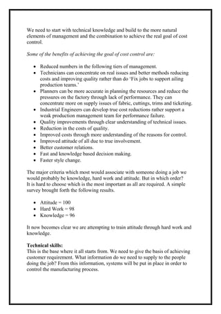 We need to start with technical knowledge and build to the more natural
elements of management and the combination to achieve the real goal of cost
control.
Some of the benefits of achieving the goal of cost control are:
 Reduced numbers in the following tiers of management.
 Technicians can concentrate on real issues and better methods reducing
costs and improving quality rather than do ‘Fix jobs to support ailing
production teams.’
 Planners can be more accurate in planning the resources and reduce the
pressures on the factory through lack of performance. They can
concentrate more on supply issues of fabric, cuttings, trims and ticketing.
 Industrial Engineers can develop true cost reductions rather support a
weak production management team for performance failure.
 Quality improvements through clear understanding of technical issues.
 Reduction in the costs of quality.
 Improved costs through more understanding of the reasons for control.
 Improved attitude of all due to true involvement.
 Better customer relations.
 Fast and knowledge based decision making.
 Faster style change.
The major criteria which most would associate with someone doing a job we
would probably be knowledge, hard work and attitude. But in which order?
It is hard to choose which is the most important as all are required. A simple
survey brought forth the following results.
 Attitude = 100
 Hard Work = 98
 Knowledge = 96
It now becomes clear we are attempting to train attitude through hard work and
knowledge.
Technical skills:
This is the base where it all starts from. We need to give the basis of achieving
customer requirement. What information do we need to supply to the people
doing the job? From this information, systems will be put in place in order to
control the manufacturing process.
 