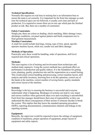 Technical Specification:
Normally this requires no real time in training but is an information base to
ensure the team is set correctly. It is important for the front line manager as each
time the technical specs are not followed, it usually costs time and lack of
production. It is required to ensure there are no mix ups which puts the finished
product at risk. But, there are a number of constraints:
Fabric Constraints:
Simply put, these are colour or shading, check matching, fabric damage issues,
shrinkage conditions, cut panel against pattern and finish component size to
final garment measurement.
Machine Constraints:
A small list would include feed dogs, timing, type of foot, speed, specific
operator machine layout, stitch size, needle size and fabric damage.
Methods of Operation:
Practically seen, these would be handling, order of operations, skill level
required and critical operations.
Methods:
This area requires a lot of training and involvement from technicians and
method study engineers. Using the correct methods has a profound effect on
performance in production and quality indices. It is the foundation for getting
costs, planning, quality, production rate and the organisation on a sound footing.
This would entail correct handling and processing, correct machine layout, skill
analysis and skills inventory, knowing how to do the operation, correct use of
the hands at the machine, correct number of sewing bursts, quality standards
and correct layout at the machine.
Systems:
Knowledge is the key to ensuring the business is successful and everyone
understands what is happening. Breakages of systems can lead to very major
and serious conflicts when guesswork takes over and everything is uncontrolled.
Each front line manager should know their area of responsibility so they can
understand the direct consequences of their actions if someone decides to break
the system. This implies that they know the standard operating procedures
(SOPs), reporting documentation, communication channels and linkage in the
reporting systems.
Equipment:
Basically, the supervisor would be expected to know the settings of equipment,
condition of machinery, proper operation of equipment, proper layout of
equipment and safety aspects.
 