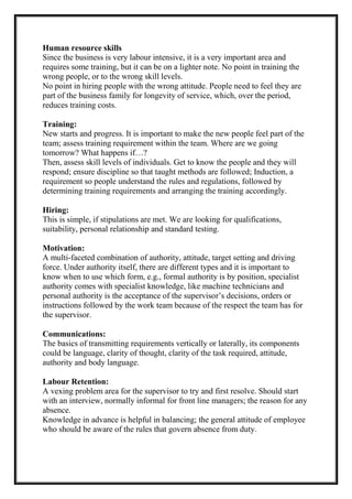 Human resource skills
Since the business is very labour intensive, it is a very important area and
requires some training, but it can be on a lighter note. No point in training the
wrong people, or to the wrong skill levels.
No point in hiring people with the wrong attitude. People need to feel they are
part of the business family for longevity of service, which, over the period,
reduces training costs.
Training:
New starts and progress. It is important to make the new people feel part of the
team; assess training requirement within the team. Where are we going
tomorrow? What happens if…?
Then, assess skill levels of individuals. Get to know the people and they will
respond; ensure discipline so that taught methods are followed; Induction, a
requirement so people understand the rules and regulations, followed by
determining training requirements and arranging the training accordingly.
Hiring:
This is simple, if stipulations are met. We are looking for qualifications,
suitability, personal relationship and standard testing.
Motivation:
A multi-faceted combination of authority, attitude, target setting and driving
force. Under authority itself, there are different types and it is important to
know when to use which form, e.g., formal authority is by position, specialist
authority comes with specialist knowledge, like machine technicians and
personal authority is the acceptance of the supervisor’s decisions, orders or
instructions followed by the work team because of the respect the team has for
the supervisor.
Communications:
The basics of transmitting requirements vertically or laterally, its components
could be language, clarity of thought, clarity of the task required, attitude,
authority and body language.
Labour Retention:
A vexing problem area for the supervisor to try and first resolve. Should start
with an interview, normally informal for front line managers; the reason for any
absence.
Knowledge in advance is helpful in balancing; the general attitude of employee
who should be aware of the rules that govern absence from duty.
 