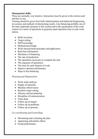 Management skills:
These are normally very intuitive. Instruction must be given in the criteria used
and how to use.
Training should be given from both Administration and Industrial Engineering
on systems and methods of determining results. Line balancing probably one of
the most important elements in this section and is the equalisation of the work
content of a series of operations to generate equal operation time at each work
station.
 Skills inventory
 Target setting
 WIP knowledge
 Methods knowledge
 Work measurement principles and application
 Real time information
 Mechanics of balancing
 The rate of production
 The operations necessary to complete the task
 The sequence of operations
 The time for each element of work
 Improve operator performance
 Steps in line balancing
Planning and Organisation
 Work study analysis
 Supply of materials
 Machine effectiveness
 Realistic target setting
 Absence and pre-planning
 Discipline of communication
 Tasks done
 Follow up on targets
 Follow up on problems
 Follow up on promise
Co-coordinating and Controlling
 Monitoring and evaluating the plan
 Appraising individuals efforts
 Group performance
 