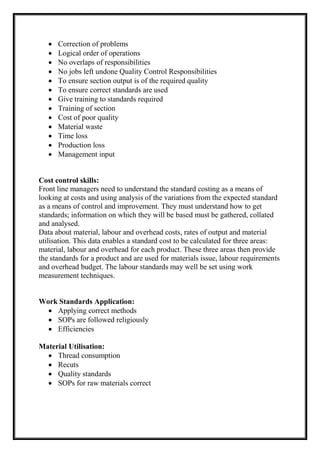  Correction of problems
 Logical order of operations
 No overlaps of responsibilities
 No jobs left undone Quality Control Responsibilities
 To ensure section output is of the required quality
 To ensure correct standards are used
 Give training to standards required
 Training of section
 Cost of poor quality
 Material waste
 Time loss
 Production loss
 Management input
Cost control skills:
Front line managers need to understand the standard costing as a means of
looking at costs and using analysis of the variations from the expected standard
as a means of control and improvement. They must understand how to get
standards; information on which they will be based must be gathered, collated
and analysed.
Data about material, labour and overhead costs, rates of output and material
utilisation. This data enables a standard cost to be calculated for three areas:
material, labour and overhead for each product. These three areas then provide
the standards for a product and are used for materials issue, labour requirements
and overhead budget. The labour standards may well be set using work
measurement techniques.
Work Standards Application:
 Applying correct methods
 SOPs are followed religiously
 Efficiencies
Material Utilisation:
 Thread consumption
 Recuts
 Quality standards
 SOPs for raw materials correct
 