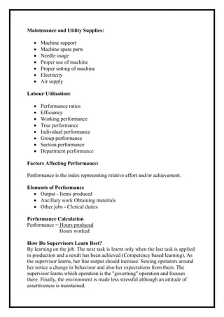 Maintenance and Utility Supplies:
 Machine support
 Machine spare parts
 Needle usage
 Proper use of machine
 Proper setting of machine
 Electricity
 Air supply
Labour Utilisation:
 Performance ratios
 Efficiency
 Working performance
 True performance
 Individual performance
 Group performance
 Section performance
 Department performance
Factors Affecting Performance:
Performance is the index representing relative effort and/or achievement.
Elements of Performance
 Output - Items produced
 Ancillary work Obtaining materials
 Other jobs - Clerical duties
Performance Calculation
Performance = Hours produced
Hours worked
How Do Supervisors Learn Best?
By learning on the job. The next task is learnt only when the last task is applied
in production and a result has been achieved (Competency based learning), As
the supervisor learns, her line output should increase. Sewing operators around
her notice a change in behaviour and also her expectations from them. The
supervisor learns which operation is the "governing" operation and focuses
there. Finally, the environment is made less stressful although an attitude of
assertiveness is maintained.
 