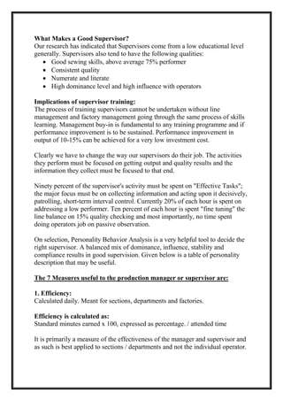 What Makes a Good Supervisor?
Our research has indicated that Supervisors come from a low educational level
generally. Supervisors also tend to have the following qualities:
 Good sewing skills, above average 75% performer
 Consistent quality
 Numerate and literate
 High dominance level and high influence with operators
Implications of supervisor training:
The process of training supervisors cannot be undertaken without line
management and factory management going through the same process of skills
learning. Management buy-in is fundamental to any training programme and if
performance improvement is to be sustained. Performance improvement in
output of 10-15% can be achieved for a very low investment cost.
Clearly we have to change the way our supervisors do their job. The activities
they perform must be focused on getting output and quality results and the
information they collect must be focused to that end.
Ninety percent of the supervisor's activity must be spent on "Effective Tasks";
the major focus must be on collecting information and acting upon it decisively,
patrolling, short-term interval control. Currently 20% of each hour is spent on
addressing a low performer. Ten percent of each hour is spent "fine tuning" the
line balance on 15% quality checking and most importantly, no time spent
doing operators job on passive observation.
On selection, Personality Behavior Analysis is a very helpful tool to decide the
right supervisor. A balanced mix of dominance, influence, stability and
compliance results in good supervision. Given below is a table of personality
description that may be useful.
The 7 Measures useful to the production manager or supervisor are:
1. Efficiency:
Calculated daily. Meant for sections, departments and factories.
Efficiency is calculated as:
Standard minutes earned x 100, expressed as percentage. / attended time
It is primarily a measure of the effectiveness of the manager and supervisor and
as such is best applied to sections / departments and not the individual operator.
 