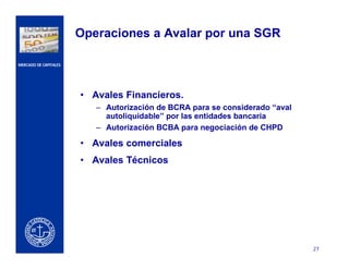 CERCA DEL CLIENTE
27
MERCADO DE CAPITALES
Operaciones a Avalar por una SGR
• Avales Financieros.
– Autorización de BCRA para se considerado “aval
autoliquidable” por las entidades bancaria
– Autorización BCBA para negociación de CHPD
• Avales comerciales
• Avales Técnicos
 