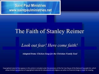 Saint Paul Ministries
         www.saintpaulministries.net




                  The Faith of Stanley Reimer

                            Look out fear! Here come faith!
                             Adapted from: Chicken Soup for the Christian Family Soul




Copyrighted material that appears in this article is included under the provisions of the Fair Use Clause of the National Copyright Act, which
   allows limited reproduction of copyrighted materials for educational and religious use when no financial charge is made for viewing.
 