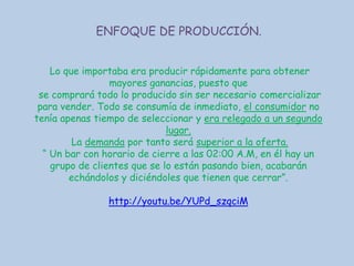ENFOQUE DE PRODUCCIÓN.
Lo que importaba era producir rápidamente para obtener
mayores ganancias, puesto que
se comprará todo lo producido sin ser necesario comercializar
para vender. Todo se consumía de inmediato, el consumidor no
tenía apenas tiempo de seleccionar y era relegado a un segundo
lugar.
La demanda por tanto será superior a la oferta.
“ Un bar con horario de cierre a las 02:00 A.M, en él hay un
grupo de clientes que se lo están pasando bien, acabarán
echándolos y diciéndoles que tienen que cerrar”.
http://youtu.be/YUPd_szqciM

 