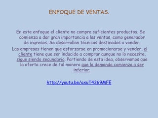 ENFOQUE DE VENTAS.
En este enfoque el cliente no compra suficientes productos. Se
comienza a dar gran importancia a las ventas, como generador
de ingresos. Se desarrollan técnicas destinadas a vender.
Las empresas tienen que esforzarse en promocionarse y vender, el
cliente tiene que ser inducido a comprar aunque no lo necesite,
sigue siendo secundario. Partiendo de esta idea, observamos que
la oferta crece de tal manera que la demanda comienza a ser
inferior.
http://youtu.be/oxuT4369MFE

 