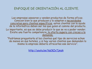 ENFOQUE DE ORIENTACIÓN AL CLIENTE.
Las empresas asesoran y venden productos de forma eficaz.
Conocen bien lo que producen y lo adaptan a necesidades
concretas para clientes específicos, estos clientes con la ayuda
de la informática deben ser los que guíen el camino del producto.
Lo importante, es que se debe producir lo que se va a poder vender.
Existe una fuerte competencia, la oferta supera con creces a la
demanda.
“Podríamos preguntarle al los clientes qué tipo de servicios echan
de menos en sus hoteles, y si hay varios clientes que demanden lo
mismo la empresa debería ofrecerles ese servicio”.
http://youtu.be/VqCKZxTjmzk

 