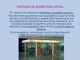 ENFOQUE DE MARKETING SOCIAL.
El objetivo de la empresa el satisfacer a su público objetivo.
Para ello tiente que detectar sus necesidades y buscar la forma
más eficaz de satisfacerlas, y además debe hacerlo mejor que
sus competidores, mejorando de esta forma el bienestar de la
sociedad y buscando un equilibrio entre los intereses de la
empresa y lo que la sociedad espera de ella. La oferta supera la
demanda.
En otras palabras, este enfoque resalta la importancia de
la RSC (Responsabilidad Social Corporativa).

 