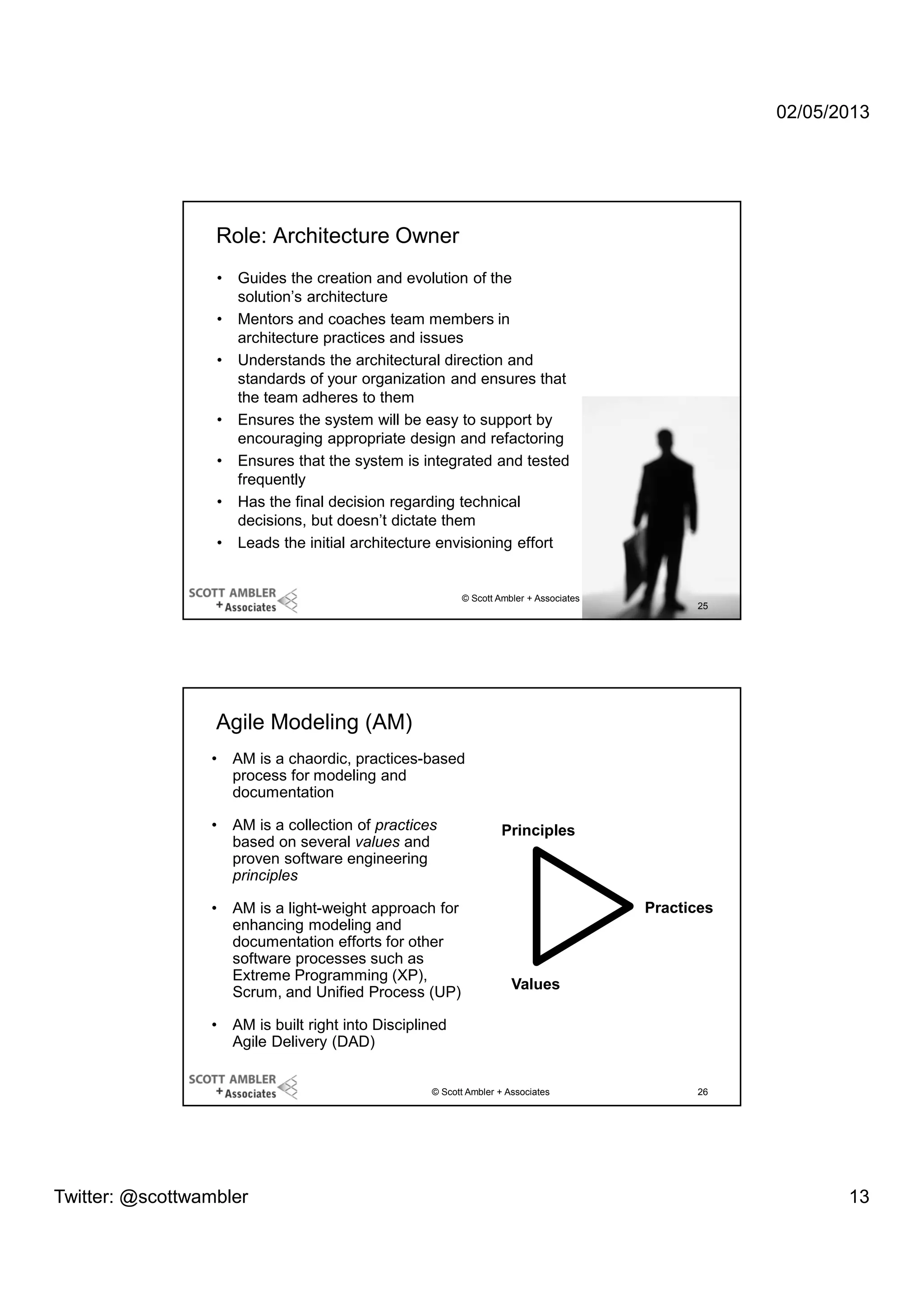 02/05/2013

Role: Architecture Owner
•
•
•

•
•
•
•

Guides the creation and evolution of the
solution’s architecture
Mentors and coaches team members in
architecture practices and issues
Understands the architectural direction and
standards of your organization and ensures that
the team adheres to them
Ensures the system will be easy to support by
encouraging appropriate design and refactoring
Ensures that the system is integrated and tested
frequently
Has the final decision regarding technical
decisions, but doesn’t dictate them
Leads the initial architecture envisioning effort

© Scott Ambler + Associates

25

Agile Modeling (AM)
•

AM is a chaordic, practices-based
process for modeling and
documentation

•

AM is a collection of practices
based on several values and
proven software engineering
principles

•

AM is a light-weight approach for
enhancing modeling and
documentation efforts for other
software processes such as
Extreme Programming (XP),
Scrum, and Unified Process (UP)

•

Principles

Practices

Values

AM is built right into Disciplined
Agile Delivery (DAD)
© Scott Ambler + Associates

Twitter: @scottwambler

26

13

 