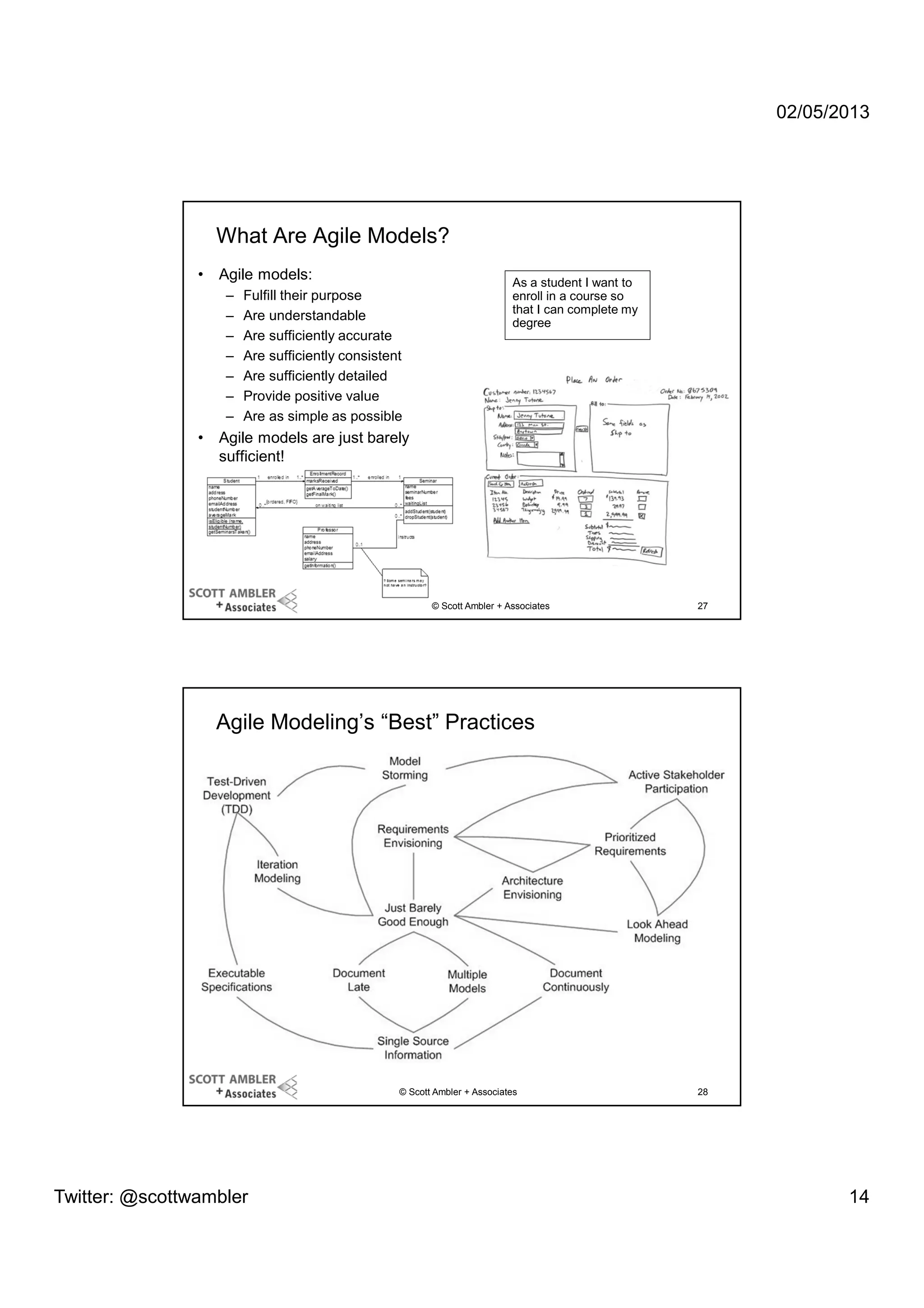 02/05/2013

What Are Agile Models?
•

Agile models:
–
–
–
–
–
–
–

•

Fulfill their purpose
Are understandable
Are sufficiently accurate
Are sufficiently consistent
Are sufficiently detailed
Provide positive value
Are as simple as possible

As a student I want to
enroll in a course so
that I can complete my
degree

Agile models are just barely
sufficient!

© Scott Ambler + Associates

27

Agile Modeling’s “Best” Practices

© Scott Ambler + Associates

Twitter: @scottwambler

28

14

 