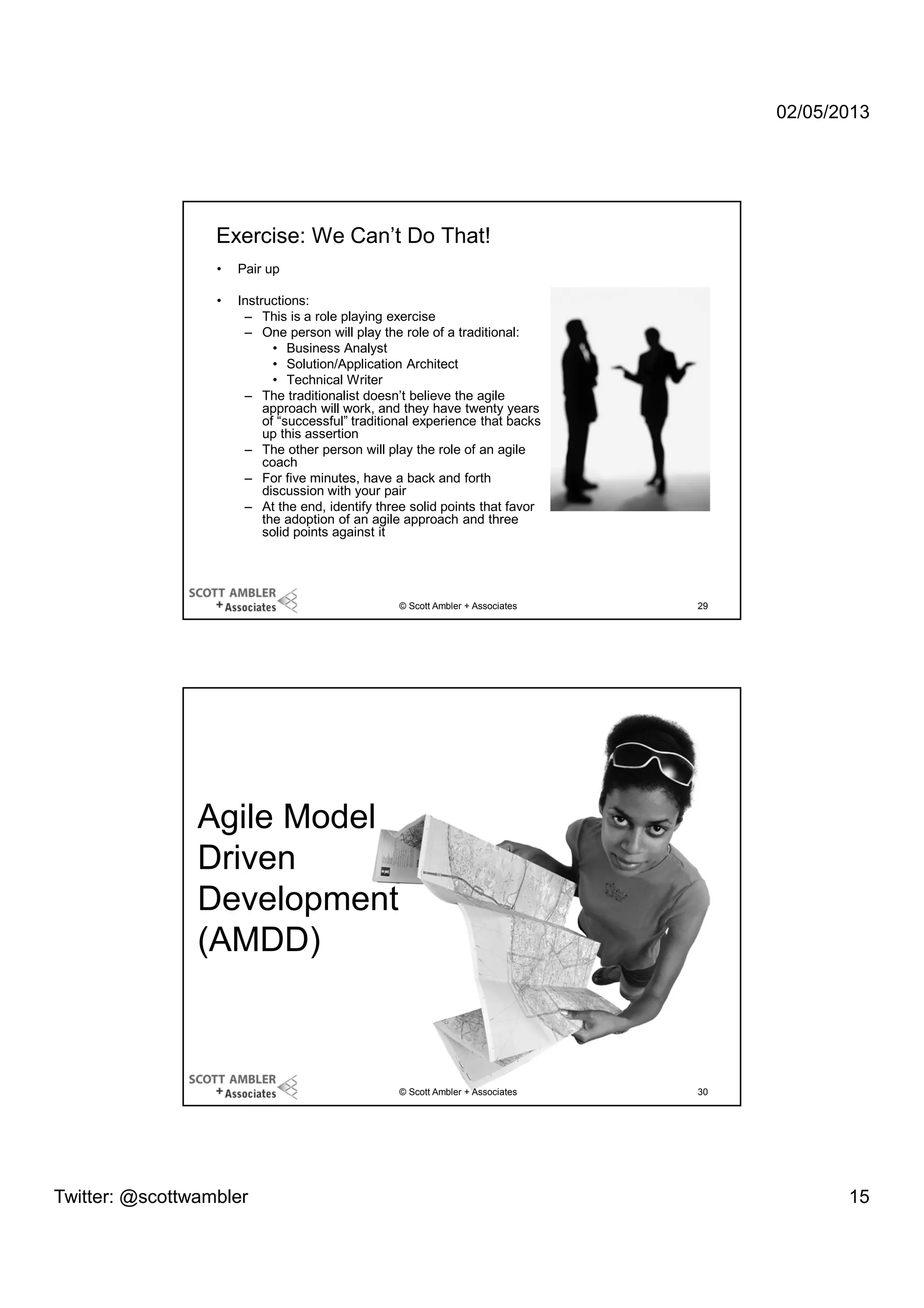 02/05/2013

Exercise: We Can’t Do That!
•

Pair up

•

Instructions:
– This is a role playing exercise
– One person will play the role of a traditional:
• Business Analyst
• Solution/Application Architect
• Technical Writer
– The traditionalist doesn’t believe the agile
approach will work, and they have twenty years
of “successful” traditional experience that backs
up this assertion
– The other person will play the role of an agile
coach
– For five minutes, have a back and forth
discussion with your pair
– At the end, identify three solid points that favor
the adoption of an agile approach and three
solid points against it

© Scott Ambler + Associates

29

© Scott Ambler + Associates

30

Agile Model
Driven
Development
(AMDD)

Twitter: @scottwambler

15

 