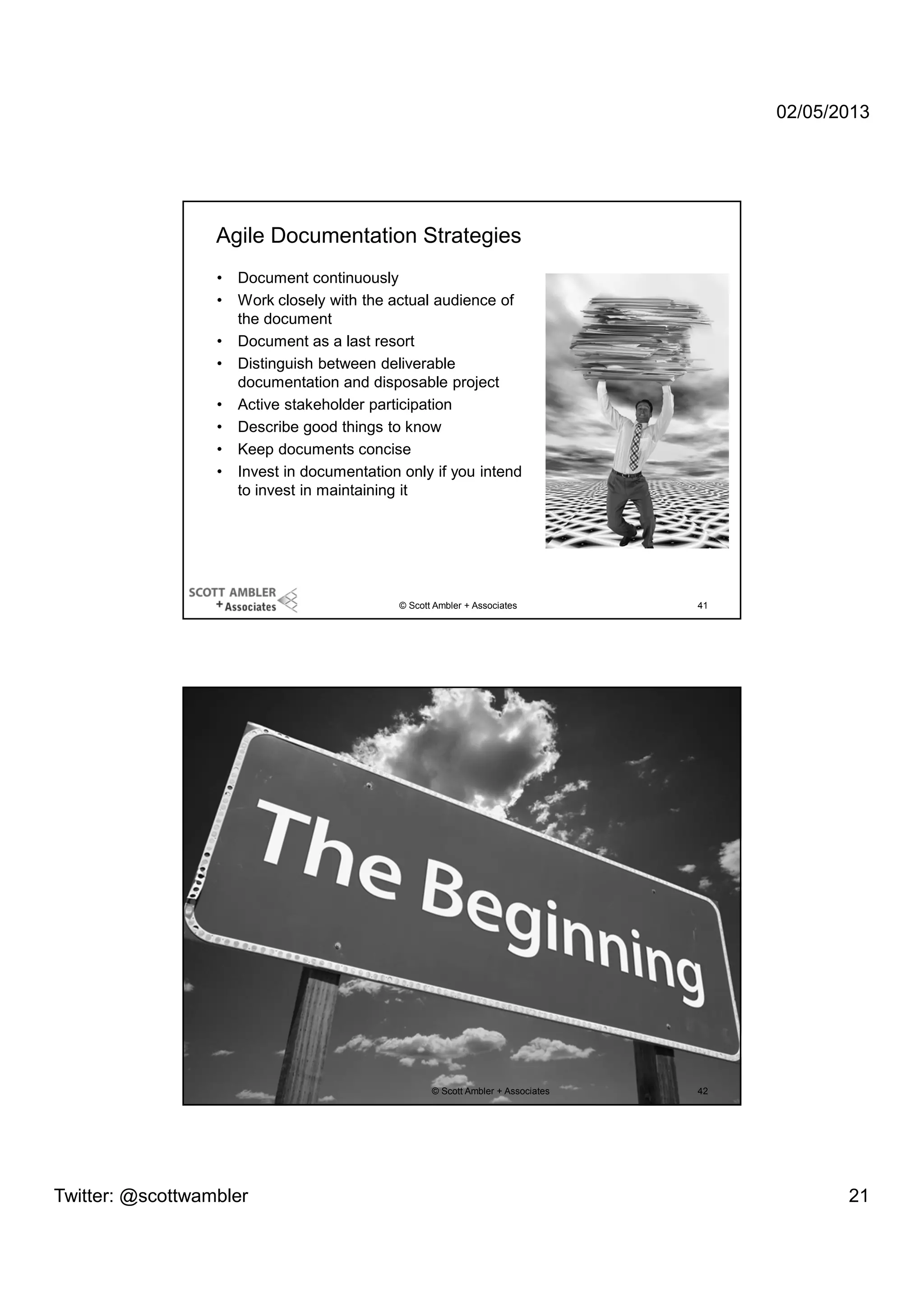 02/05/2013

Agile Documentation Strategies
•
•
•
•
•
•
•
•

Document continuously
Work closely with the actual audience of
the document
Document as a last resort
Distinguish between deliverable
documentation and disposable project
Active stakeholder participation
Describe good things to know
Keep documents concise
Invest in documentation only if you intend
to invest in maintaining it

© Scott Ambler + Associates

© Scott Ambler + Associates

Twitter: @scottwambler

41

42

21

 