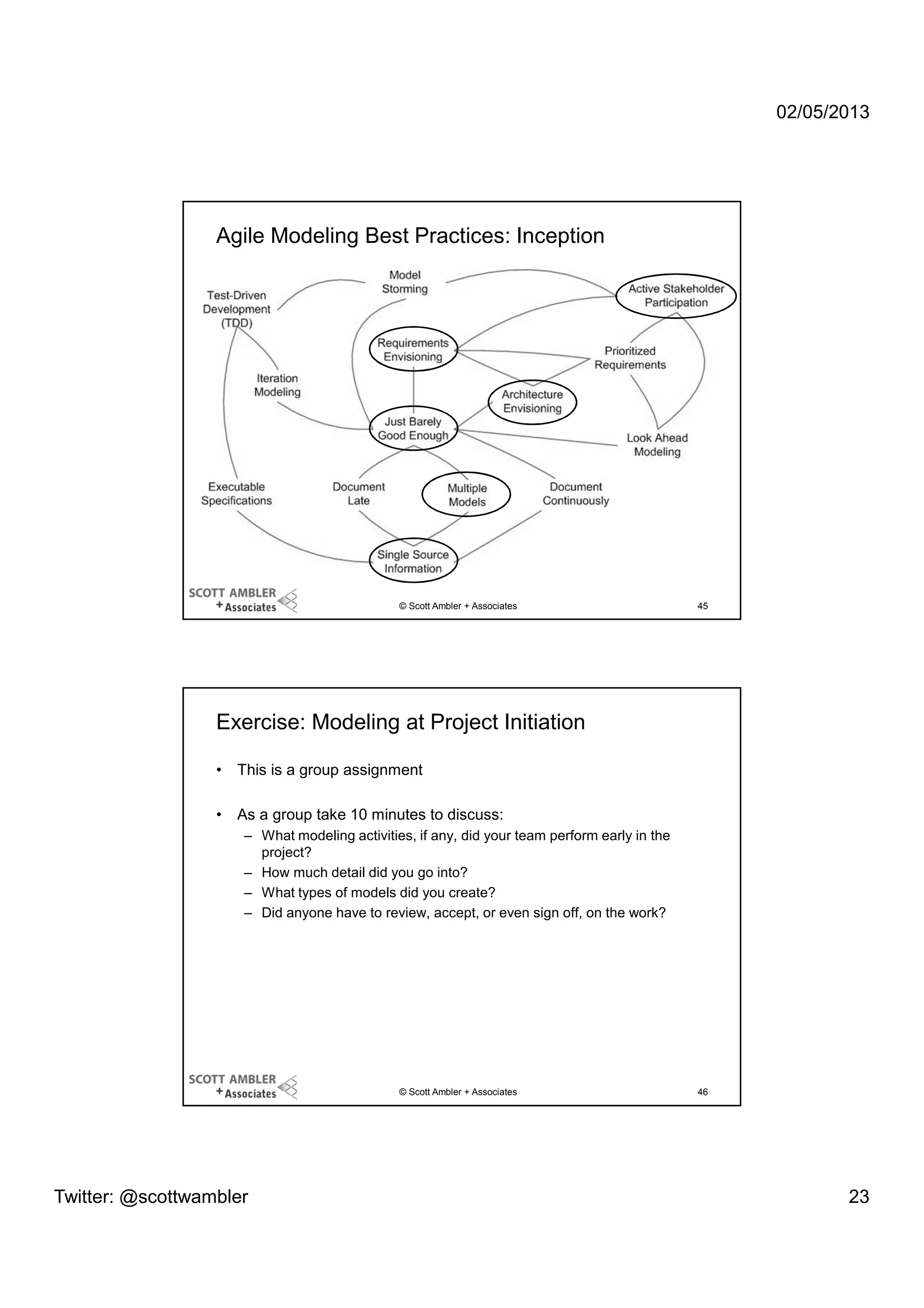 02/05/2013

Agile Modeling Best Practices: Inception

© Scott Ambler + Associates

45

Exercise: Modeling at Project Initiation
•

This is a group assignment

•

As a group take 10 minutes to discuss:
– What modeling activities, if any, did your team perform early in the
project?
– How much detail did you go into?
– What types of models did you create?
– Did anyone have to review, accept, or even sign off, on the work?

© Scott Ambler + Associates

Twitter: @scottwambler

46

23

 