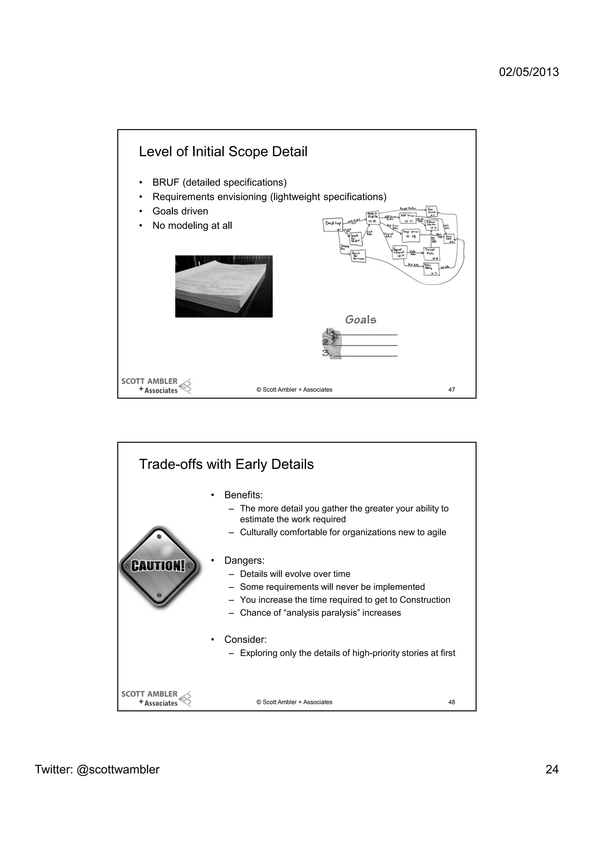 02/05/2013

Level of Initial Scope Detail
•
•
•
•

BRUF (detailed specifications)
Requirements envisioning (lightweight specifications)
Goals driven
No modeling at all

© Scott Ambler + Associates

47

Trade-offs with Early Details
•

Benefits:
– The more detail you gather the greater your ability to
estimate the work required
– Culturally comfortable for organizations new to agile

•

Dangers:
–
–
–
–

•

Details will evolve over time
Some requirements will never be implemented
You increase the time required to get to Construction
Chance of “analysis paralysis” increases

Consider:
– Exploring only the details of high-priority stories at first

© Scott Ambler + Associates

Twitter: @scottwambler

48

24

 
