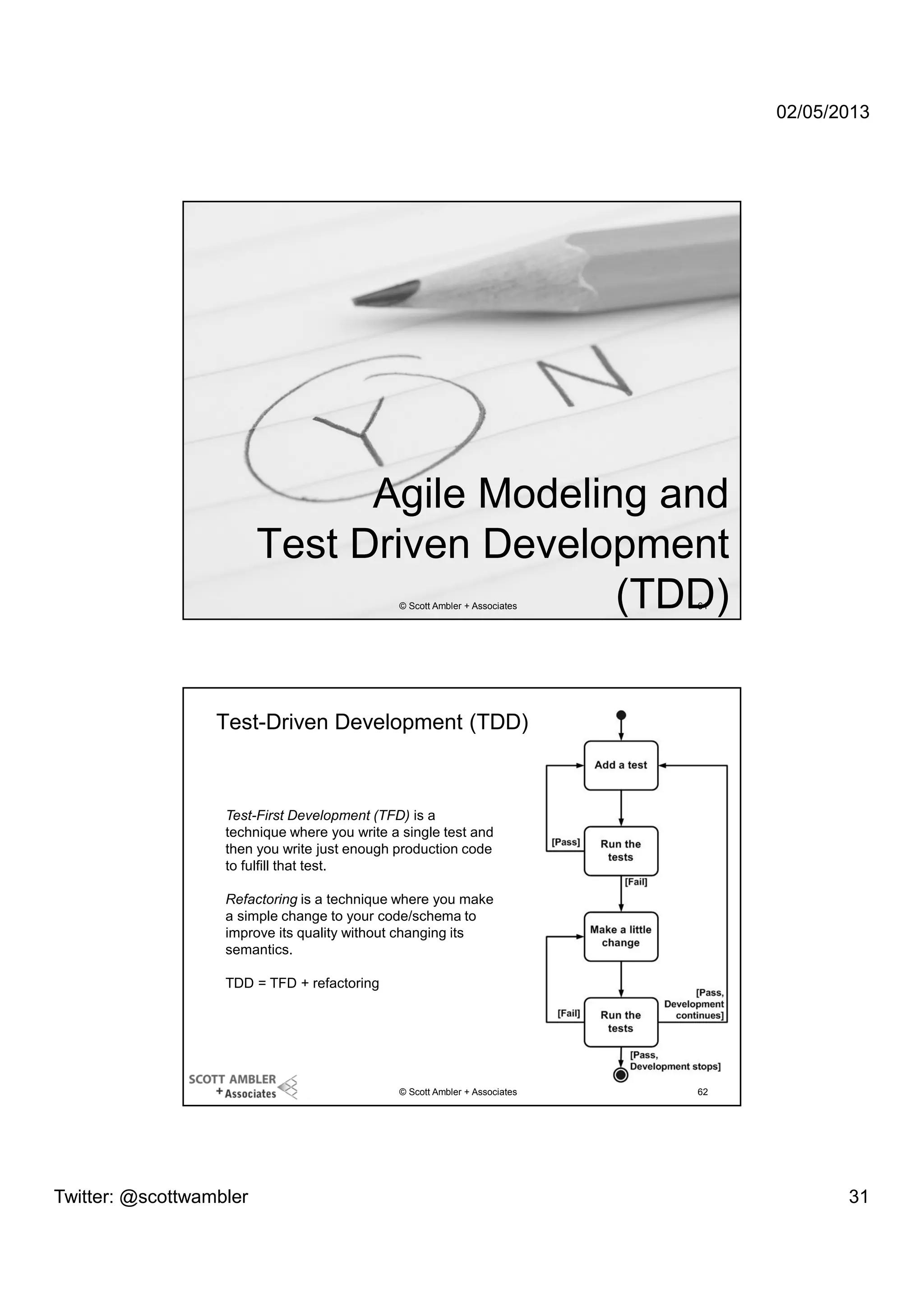 02/05/2013

Agile Modeling and
Test Driven Development
(TDD)
© Scott Ambler + Associates

61

Test-Driven Development (TDD)

Test-First Development (TFD) is a
technique where you write a single test and
then you write just enough production code
to fulfill that test.
Refactoring is a technique where you make
a simple change to your code/schema to
improve its quality without changing its
semantics.
TDD = TFD + refactoring

© Scott Ambler + Associates

Twitter: @scottwambler

62

31

 
