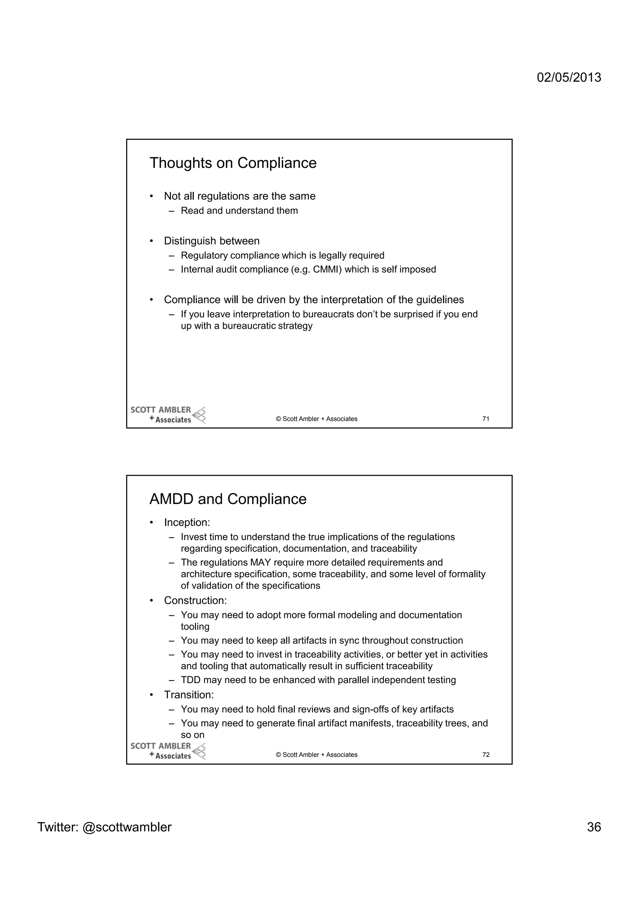 02/05/2013

Thoughts on Compliance
•

Not all regulations are the same
– Read and understand them

•

Distinguish between
– Regulatory compliance which is legally required
– Internal audit compliance (e.g. CMMI) which is self imposed

•

Compliance will be driven by the interpretation of the guidelines
– If you leave interpretation to bureaucrats don’t be surprised if you end
up with a bureaucratic strategy

© Scott Ambler + Associates

71

AMDD and Compliance
•

Inception:
– Invest time to understand the true implications of the regulations
regarding specification, documentation, and traceability
– The regulations MAY require more detailed requirements and
architecture specification, some traceability, and some level of formality
of validation of the specifications

•

Construction:
– You may need to adopt more formal modeling and documentation
tooling
– You may need to keep all artifacts in sync throughout construction
– You may need to invest in traceability activities, or better yet in activities
and tooling that automatically result in sufficient traceability
– TDD may need to be enhanced with parallel independent testing

•

Transition:
– You may need to hold final reviews and sign-offs of key artifacts
– You may need to generate final artifact manifests, traceability trees, and
so on
© Scott Ambler + Associates

Twitter: @scottwambler

72

36

 