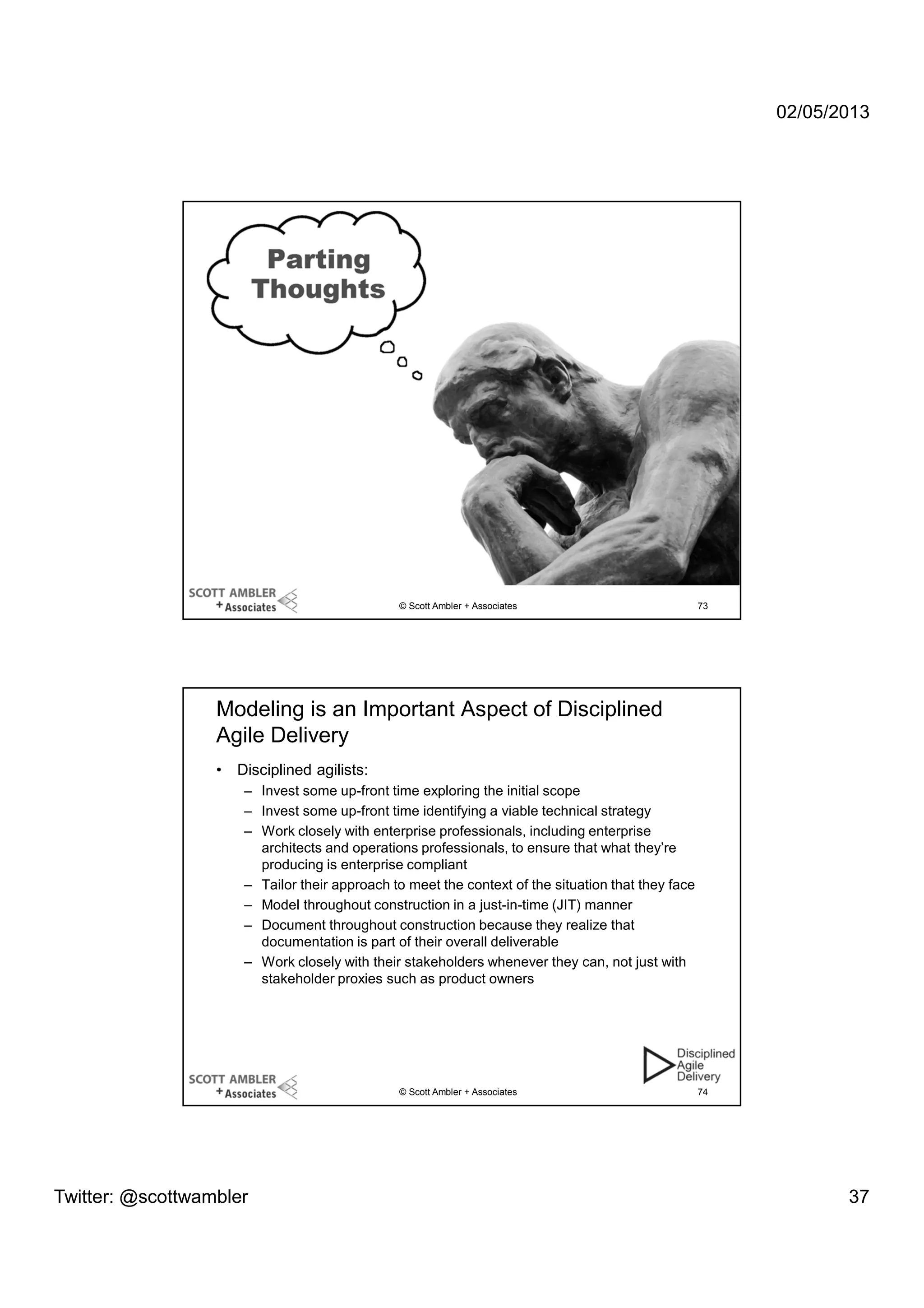 02/05/2013

© Scott Ambler + Associates

73

Modeling is an Important Aspect of Disciplined
Agile Delivery
•

Disciplined agilists:
– Invest some up-front time exploring the initial scope
– Invest some up-front time identifying a viable technical strategy
– Work closely with enterprise professionals, including enterprise
architects and operations professionals, to ensure that what they’re
producing is enterprise compliant
– Tailor their approach to meet the context of the situation that they face
– Model throughout construction in a just-in-time (JIT) manner
– Document throughout construction because they realize that
documentation is part of their overall deliverable
– Work closely with their stakeholders whenever they can, not just with
stakeholder proxies such as product owners

© Scott Ambler + Associates

Twitter: @scottwambler

74

37

 