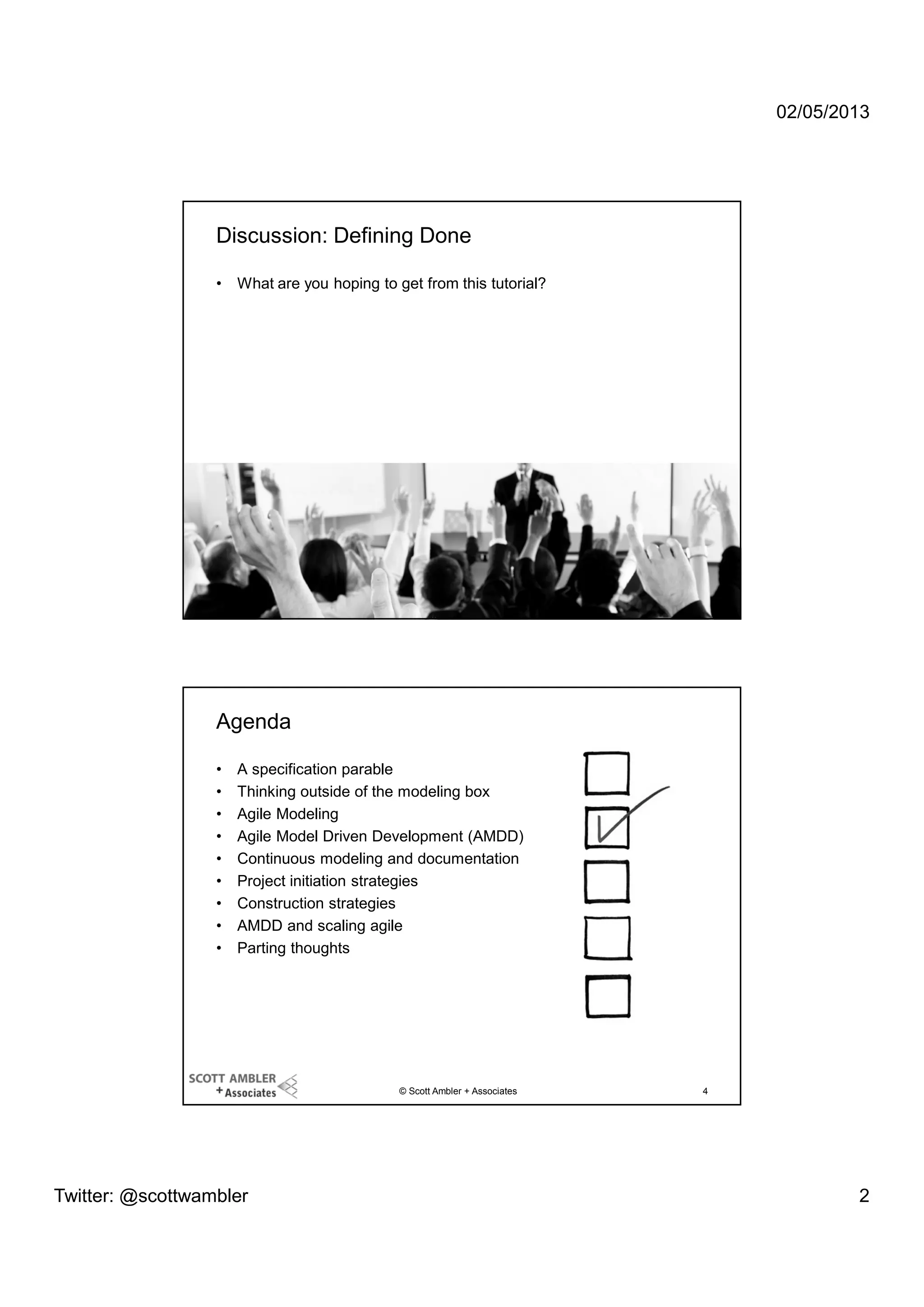 02/05/2013

Discussion: Defining Done
•

What are you hoping to get from this tutorial?

© Scott Ambler + Associates

3

Agenda
•
•
•
•
•
•
•
•
•

A specification parable
Thinking outside of the modeling box
Agile Modeling
Agile Model Driven Development (AMDD)
Continuous modeling and documentation
Project initiation strategies
Construction strategies
AMDD and scaling agile
Parting thoughts

© Scott Ambler + Associates

Twitter: @scottwambler

4

2

 