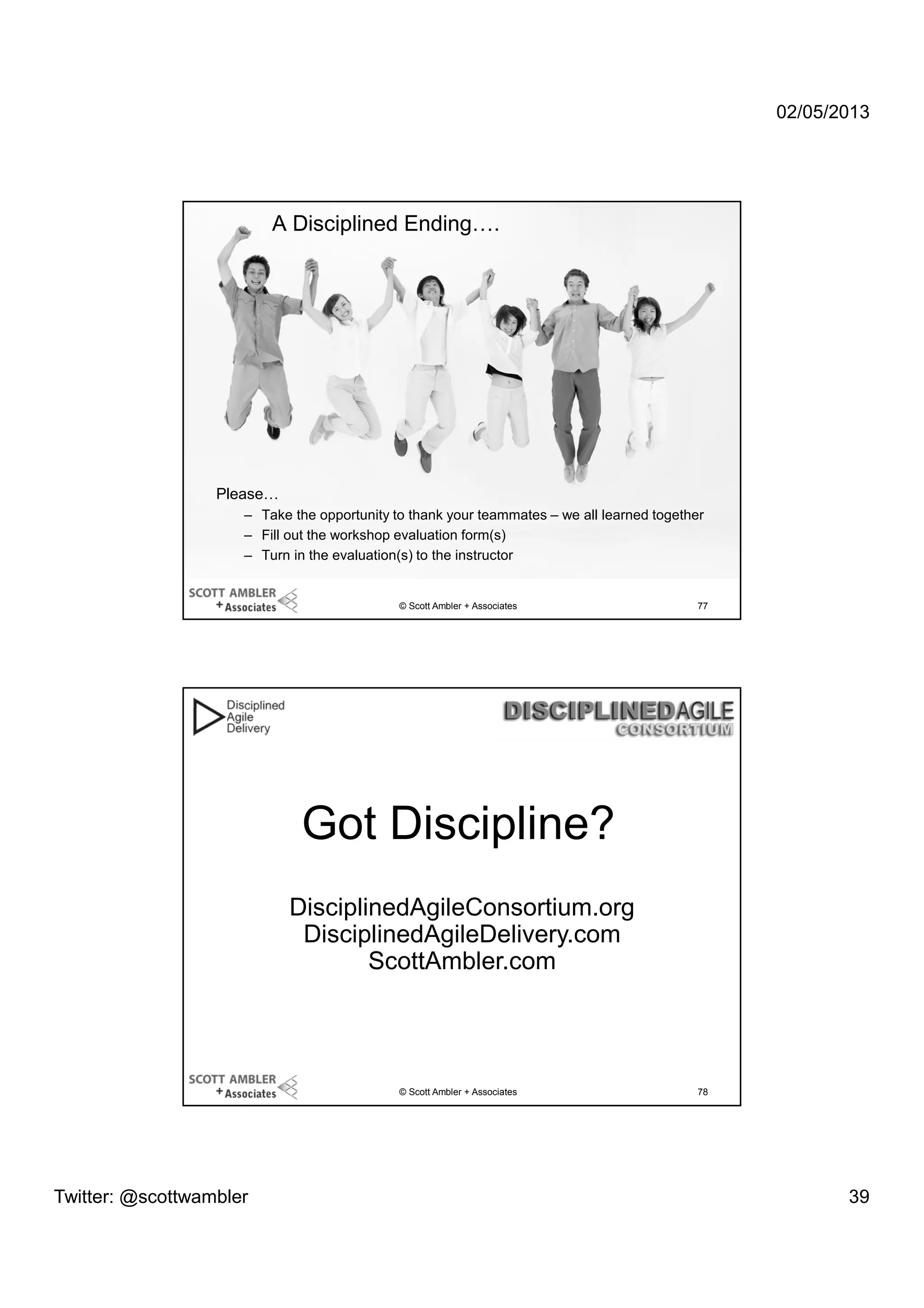 02/05/2013

A Disciplined Ending….

Please…
– Take the opportunity to thank your teammates – we all learned together
– Fill out the workshop evaluation form(s)
– Turn in the evaluation(s) to the instructor

© Scott Ambler + Associates

77

Got Discipline?
DisciplinedAgileConsortium.org
DisciplinedAgileDelivery.com
ScottAmbler.com

© Scott Ambler + Associates

Twitter: @scottwambler

78

39

 