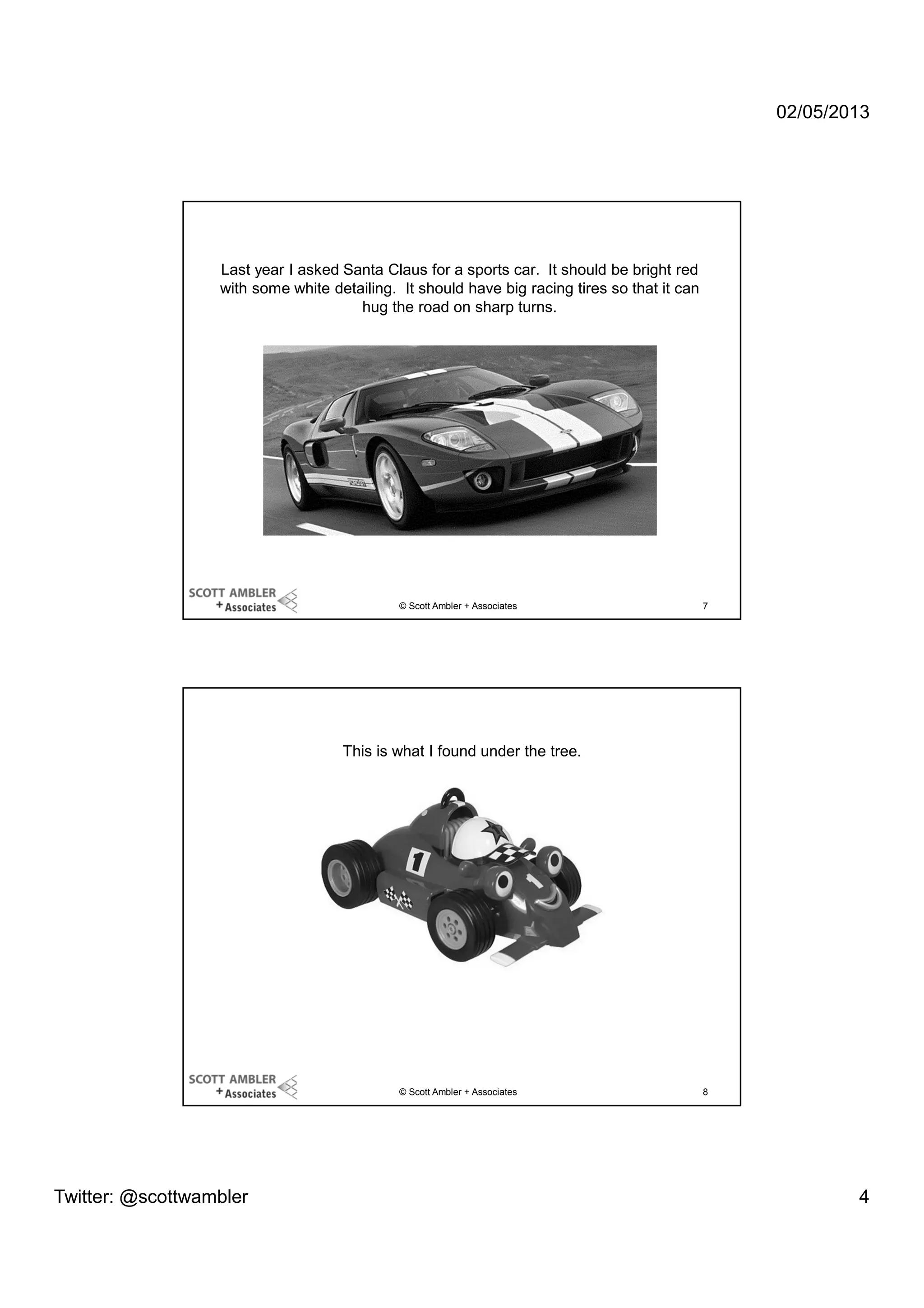 02/05/2013

Last year I asked Santa Claus for a sports car. It should be bright red
with some white detailing. It should have big racing tires so that it can
hug the road on sharp turns.

© Scott Ambler + Associates

7

This is what I found under the tree.

© Scott Ambler + Associates

Twitter: @scottwambler

8

4

 
