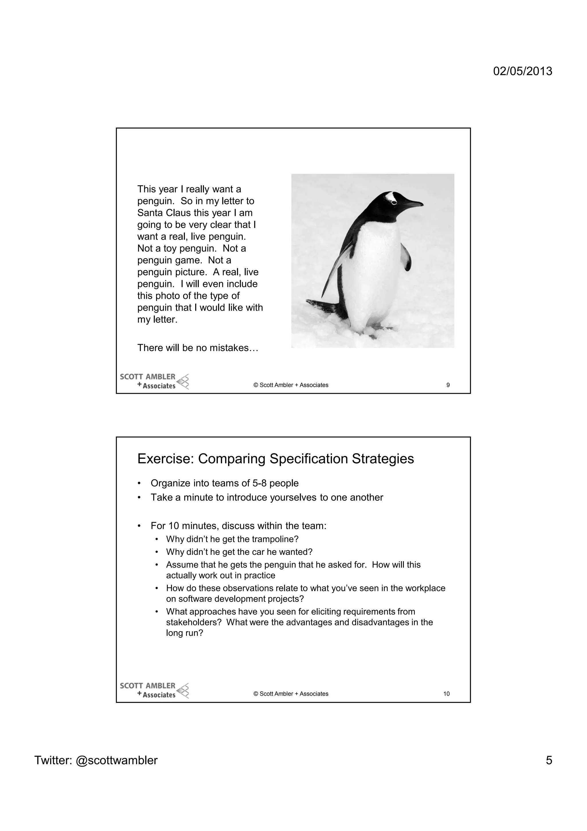 02/05/2013

This year I really want a
penguin. So in my letter to
Santa Claus this year I am
going to be very clear that I
want a real, live penguin.
Not a toy penguin. Not a
penguin game. Not a
penguin picture. A real, live
penguin. I will even include
this photo of the type of
penguin that I would like with
my letter.
There will be no mistakes…

© Scott Ambler + Associates

9

Exercise: Comparing Specification Strategies
•
•

Organize into teams of 5-8 people
Take a minute to introduce yourselves to one another

•

For 10 minutes, discuss within the team:
• Why didn’t he get the trampoline?
• Why didn’t he get the car he wanted?
• Assume that he gets the penguin that he asked for. How will this
actually work out in practice
• How do these observations relate to what you’ve seen in the workplace
on software development projects?
• What approaches have you seen for eliciting requirements from
stakeholders? What were the advantages and disadvantages in the
long run?

© Scott Ambler + Associates

Twitter: @scottwambler

10

5

 