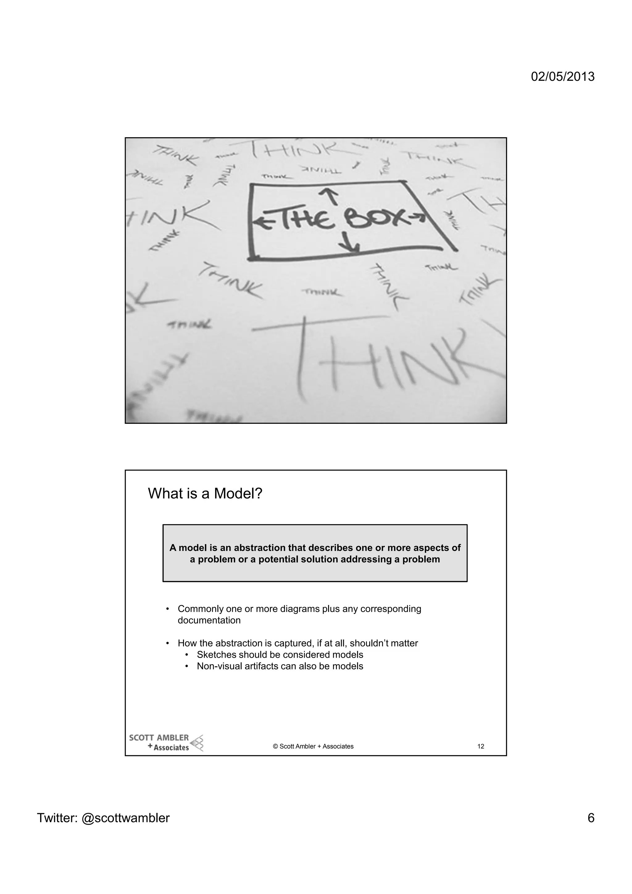 02/05/2013

© Scott Ambler + Associates

11

What is a Model?

A model is an abstraction that describes one or more aspects of
a problem or a potential solution addressing a problem

• Commonly one or more diagrams plus any corresponding
documentation
• How the abstraction is captured, if at all, shouldn’t matter
• Sketches should be considered models
• Non-visual artifacts can also be models

© Scott Ambler + Associates

Twitter: @scottwambler

12

6

 