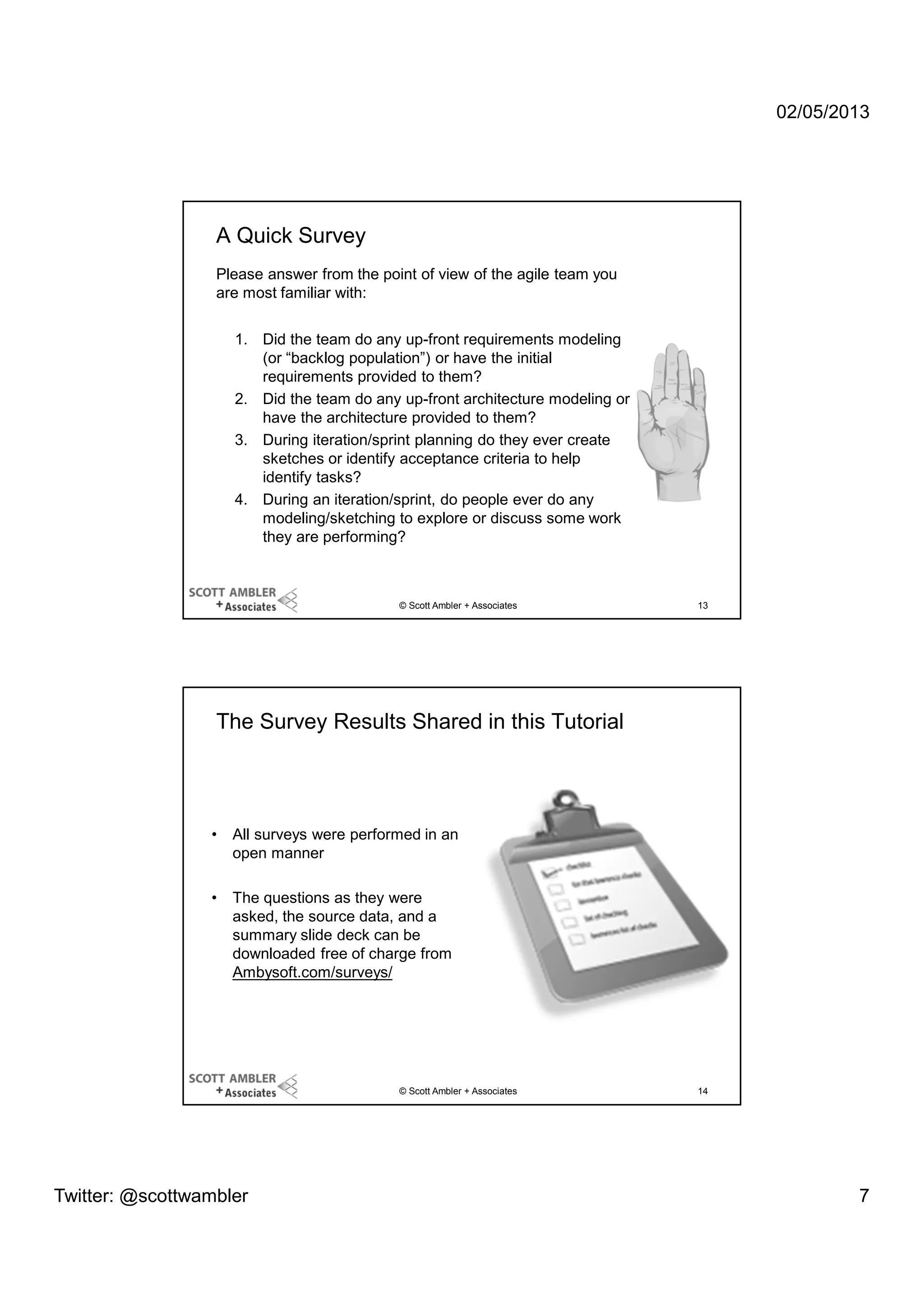 02/05/2013

A Quick Survey
Please answer from the point of view of the agile team you
are most familiar with:
1. Did the team do any up-front requirements modeling
(or “backlog population”) or have the initial
requirements provided to them?
2. Did the team do any up-front architecture modeling or
have the architecture provided to them?
3. During iteration/sprint planning do they ever create
sketches or identify acceptance criteria to help
identify tasks?
4. During an iteration/sprint, do people ever do any
modeling/sketching to explore or discuss some work
they are performing?

© Scott Ambler + Associates

13

The Survey Results Shared in this Tutorial

•

All surveys were performed in an
open manner

•

The questions as they were
asked, the source data, and a
summary slide deck can be
downloaded free of charge from
Ambysoft.com/surveys/

© Scott Ambler + Associates

Twitter: @scottwambler

14

7

 