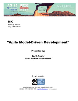  
 

MK
Half‐day Tutorial 
6/3/2013 1:00 PM 
 
 
 
 
 
 
 

"Agile Model-Driven Development"
 
 
 

Presented by:
Scott Ambler
Scott Ambler + Associates
 
 
 
 
 
 
 
 
 

Brought to you by: 
 

 
 
340 Corporate Way, Suite 300, Orange Park, FL 32073 
888‐268‐8770 ∙ 904‐278‐0524 ∙ sqeinfo@sqe.com ∙ www.sqe.com

 