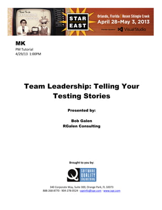 MK
PM Tutorial
4/29/13 1:00PM

Team Leadership: Telling Your
Testing Stories
Presented by:
Bob Galen
RGalen Consulting

Brought to you by:

340 Corporate Way, Suite 300, Orange Park, FL 32073
888-268-8770 ∙ 904-278-0524 ∙ sqeinfo@sqe.com ∙ www.sqe.com

 