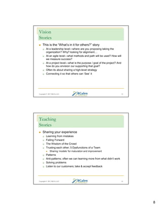 Vision
Stories
This is the “What’s in it for others?” story
At a leadership level—where are you proposing taking the
organization? Why? looking for alignment
At an agile level—what methods and path will be used? How will
we measure success?
At a project level—what is the purpose / goal of the project? And
how do you envision our supporting that goal?
Often its about sharing a high-level strategy
Connecting it so that others can ‘See’ it

Copyright © 2013 RGCG, LLC

15

Teaching
Stories
Sharing your experience
Learning from mistakes
Failing Forward
The Wisdom of the Crowd
Trusting each other; 5 Dysfunctions of a Team
Sharing ‘models’ for maturation and improvement

Patterns
Anti-patterns; often we can learning more from what didn’t work
Solving problems
Listen to our customers; take & accept feedback

Copyright © 2013 RGCG, LLC

16

8

 