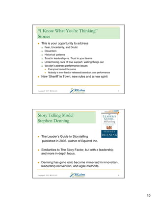 “I Know What You’re Thinking”
Stories
This is your opportunity to address
Fear, Uncertainty, and Doubt
Dissention
Historical patterns
Trust in leadership vs. Trust in your teams
Undermining, lack of true support, waiting things out
We don’t address performance issues
Everyone treated the same
Nobody is ever fired or released based on poor performance

New ‘Sheriff’ in Town; new rules and a new spirit

Copyright © 2013 RGCG, LLC

19

Story Telling Model
Stephen Denning

The Leader’s Guide to Storytelling
published in 2005. Author of Squirrel Inc.
Similarities to The Story Factor, but with a leadership
and more in-depth focus.
Denning has gone onto become immersed in innovation,
leadership reinvention, and agile methods.
Copyright © 2013 RGCG, LLC

20

10

 