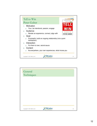 Tell to Win
Peter Guber
1.

Motivation
Your, be intentional, passion, engage

2.

Audience
Render an experience, connect, align with

3.

Goal
Purposeful, build an ongoing relationship (not a point
transaction)

4.

Interaction
For them to own, secret sauce

5.

Content
Its everywhere, your own experiences, what moves you

Copyright © 2013 RGCG, LLC

23

General
Techniques

Copyright © 2013 RGCG, LLC

24

12

 