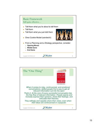 Basic Framework
Still quite effective…
Tell them what you’re about to tell them
Tell them
Tell them what you just told them
Oreo Cookie Model (sandwich)
From a Planning and a Strategy perspective, consider:
Opening Moves
Middle Game
End Game

Copyright © 2013 RGCG, LLC

25

The “One Thing”

When it comes to risky, controversial, and emotional
conversations, skilled people find a way to get all
relevant information out into the open.
That’s it. At the core of every successful conversation lies
the free flow of relevant information. People openly and
honestly express their opinions, share their feelings, and
articulate their theories.
They willingly and capably share their views, even when
their ideas are controversial or unpopular.
Copyright © 2013 RGCG, LLC

26

13

 