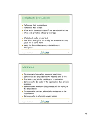 Connecting to Your Audience
Reference their perspectives
Reference their context
What would you want to hear IF you were in their shoes
What sorts of history relates to your topic
Walk about, make eye contact
Talk about what you’d like to help the audience do, how
you’d like to serve them
Keep the Servant Leadership mindset in mind
throughout
Copyright © 2013 RGCG, LLC

29

Admiration
Someone you knew when you were growing up
Someone in the organization who has met a lot to you
The person you admire most in your organization
Someone who did better in the organization than anyone
expected
Someone who mentored you (showed you the ropes) in
the organization
Someone who handled adversity incredibly well in the
organization
Someone who is a humble servant leader

Copyright © 2013 RGCG, LLC

30

15

 