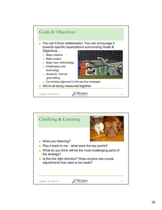 Goals & Objectives
You can’t force collaboration. You can encourage it
towards specific expectations surrounding Goals &
Objectives
Major initiative
Major project
Major new methodology
Challenging new
technology
Quarterly / Annual
goal-setting
Connecting alignment to the top-line strategies

We’re all being measured together
Copyright © 2013 RGCG, LLC

31

Clarifying & Listening

Were you listening?
Play it back to me what were the key points?
What do you think will be the most challenging parts of
the strategy?
Is this the right direction? Does anyone see crucial
adjustments that need to be made?

Copyright © 2013 RGCG, LLC

32

16

 